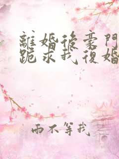 离婚后豪门前夫跪求我复婚全文免费阅读