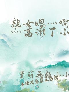 亲女嗯灬啊灬快灬高潮了小说