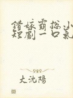 错嫁霸总小甜妻短剧一口气看完