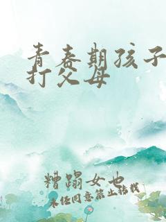 青春期孩子叛逆打父母