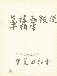 怎样和叛逆期孩子相处