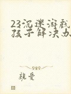 23沉迷游戏的孩子解决办法