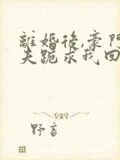 离婚后,豪门前夫跪求我回头全本阅读