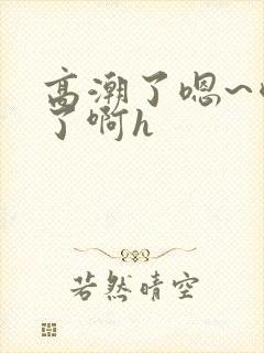 高潮了嗯~喷水了啊h