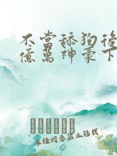 不当舔狗后成了亿万神豪下拉式免费漫画