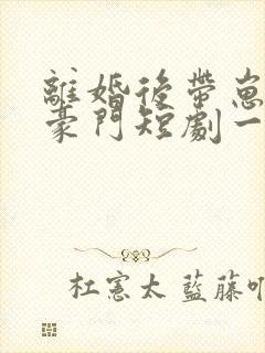 离婚后带崽嫁入豪门短剧一口气看完