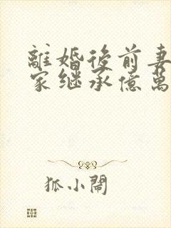 离婚后前妻她回家继承亿万家产