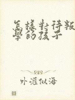 怎样对待叛逆厌学的孩子