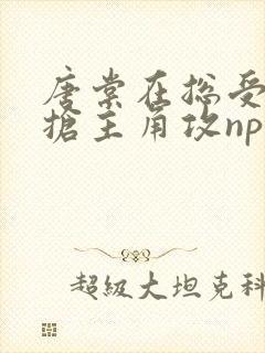 唐棠在总受文里抢主角攻np