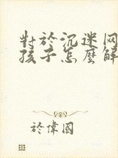 对于沉迷网络的孩子怎么解决