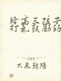 给高三孩子加油打气鼓励的一封信