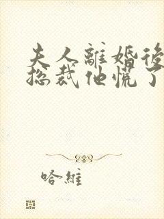 夫人离婚后疯批总裁他慌了短剧
