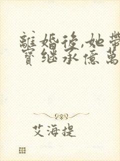 离婚后,她带三宝继承亿万家产小说阅读全文