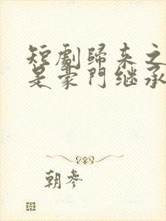 短剧归来之我爸是豪门继承人