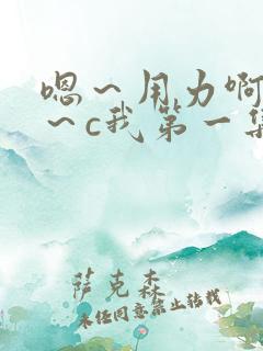 嗯～用力啊～嗯～c我第一集