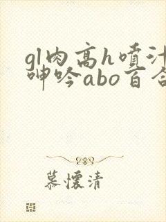 gl肉高h喷汁呻吟abo百合