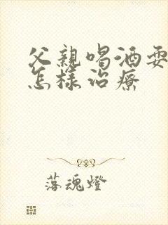 父亲喝酒耍酒疯怎样治疗