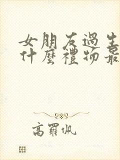 女朋友过生日送什么礼物最浪漫