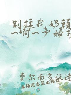 别揉我奶头~嗯~啊~少妇视频