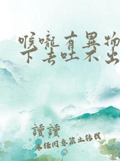 喉咙有异物吞不下去吐不出来