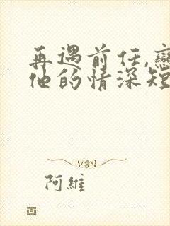 再遇前任,恋上他的情深短剧免费观看