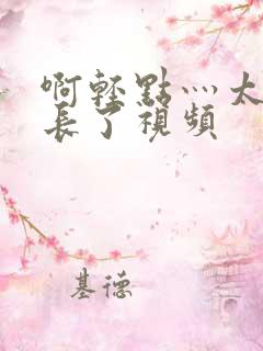 啊轻点灬太粗太长了视频