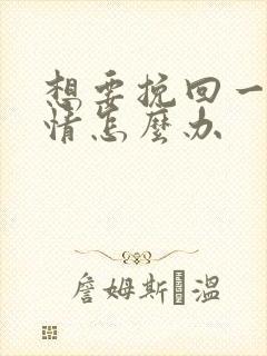想要挽回一段感情怎么办