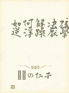 如何解决孩子叛逆浮躁厌学问题