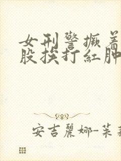 女刑警撅着光屁股挨打红肿
