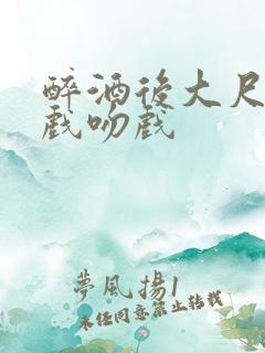 醉酒后大尺度床戏吻戏