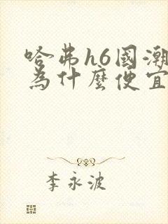 哈弗h6国潮版为什么便宜