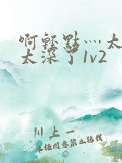 啊轻点灬太粗嗯太深了1v2