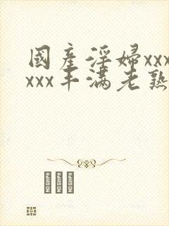 国产淫妇xxxxxx丰满老熟妇