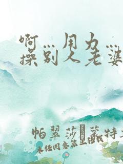 啊…用力…操我操别人老婆