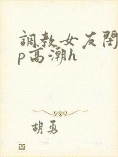 调教女友闺蜜3p高潮h