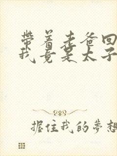 带着老爸回古代我竟是太子短剧免费观看