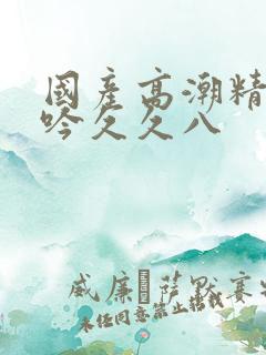 国产高潮精品呻吟久久八