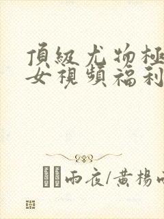 顶级尤物极品美女视频福利