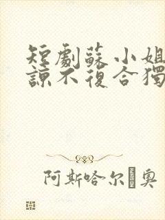 短剧苏小姐不原谅不复合独美免费观看