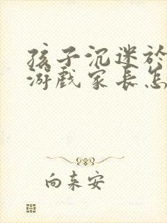 孩子沉迷于网络游戏家长怎么办
