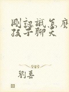 刚认识怎么跟女孩子聊天