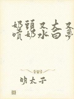 奶头又大又又白喷奶水白梦妍