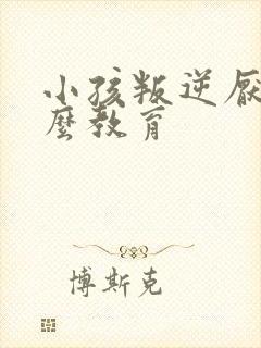 小孩叛逆厌学怎么教育