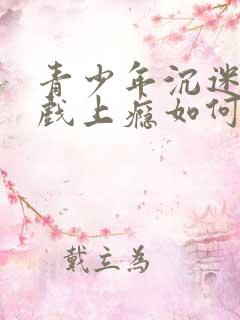 青少年沉迷于游戏上瘾如何办