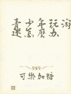 青少年玩游戏沉迷怎么办