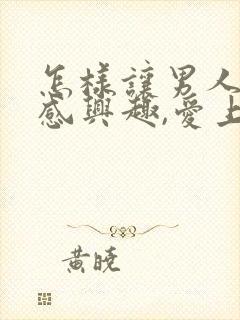 怎样让男人对你感兴趣,爱上你