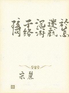 孩子沉迷于手机网络游戏怎么办