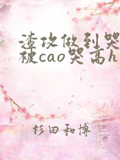 渣攻做到哭高h被cao哭高h