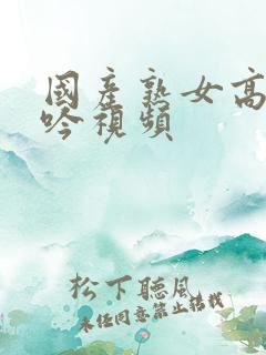国产熟女高潮呻吟视频