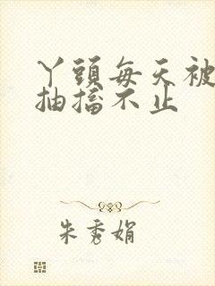 丫头每天被弄的抽搐不止
